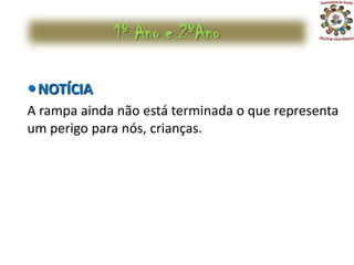 1º Ano e 2ºAno

 NOTÍCIA
A rampa ainda não está terminada o que representa
um perigo para nós, crianças.
 