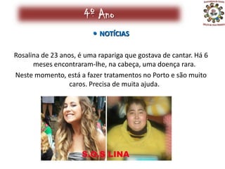 4º Ano
                          NOTÍCIAS

Rosalina de 23 anos, é uma rapariga que gostava de cantar. Há 6
      meses encontraram-lhe, na cabeça, uma doença rara.
Neste momento, está a fazer tratamentos no Porto e são muito
                  caros. Precisa de muita ajuda.
 