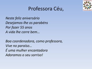Professora Céu,Neste feliz aniversárioDesejamos-lhe os parabénsPor fazer 55 anosA vida lhe corre bem…Boa coordenadora, como professora,Vive no paraíso…É uma mulher encantadoraAdoramos o seu sorriso!