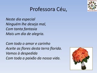 Professora Céu,Neste dia especialNinguém lhe deseja mal,Com tanta fantasiaMais um dia de alegria.Com todo o amor e carinhoAceite as flores desta terra florida.Vamos à despedidaCom toda a paixão da nossa vida.