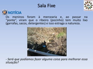 Sala Fixe NOTÍCIAOs meninos foram à mercearia e, ao passar na “ponte”, viram que o ribeiro (pocinho) tem muito lixo (garrafas, sacos, detergentes) e isso estraga a natureza.- Será que podíamos fazer alguma coisa para melhorar essa situação?