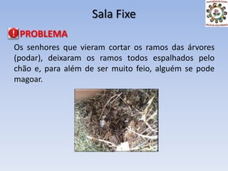 Sala Fixe PROBLEMAOs senhores que vieram cortar os ramos das árvores (podar), deixaram os ramos todos espalhados pelo chão e, para além de ser muito feio, alguém se pode magoar.