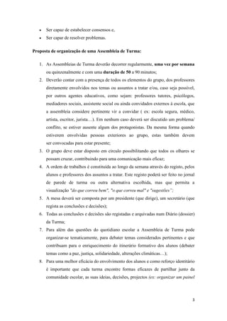 3
 Ser capaz de estabelecer consensos e,
 Ser capar de resolver problemas.
Proposta de organização de uma Assembleia de Turma:
1. As Assembleias de Turma deverão decorrer regularmente, uma vez por semana
ou quinzenalmente e com uma duração de 50 a 90 minutos;
2. Deverão contar com a presença de todos os elementos do grupo, dos professores
diretamente envolvidos nos temas ou assuntos a tratar e/ou, caso seja possível,
por outros agentes educativos, como sejam: professores tutores, psicólogos,
mediadores sociais, assistente social ou ainda convidados externos à escola, que
a assembleia considere pertinente vir a convidar ( ex: escola segura, médico,
artista, escritor, jurista…). Em nenhum caso deverá ser discutido um problema/
conflito, se estiver ausente algum dos protagonistas. Da mesma forma quando
estiverem envolvidas pessoas exteriores ao grupo, estas também devem
ser convocadas para estar presente;
3. O grupo deve estar disposto em círculo possibilitando que todos os olhares se
possam cruzar, contribuindo para uma comunicação mais eficaz;
4. A ordem de trabalhos é constituída ao longo da semana através do registo, pelos
alunos e professores dos assuntos a tratar. Este registo poderá ser feito no jornal
de parede de turma ou outra alternativa escolhida, mas que permita a
visualização "do que correu bem", "o que correu mal" e "sugestões”;
5. A mesa deverá ser composta por um presidente (que dirige), um secretário (que
regista as conclusões e decisões);
6. Todas as conclusões e decisões são registadas e arquivadas num Diário (dossier)
da Turma;
7. Para além das questões do quotidiano escolar a Assembleia de Turma pode
organizar-se tematicamente, para debater temas considerados pertinentes e que
contribuam para o enriquecimento do itinerário formativo dos alunos (debater
temas como a paz, justiça, solidariedade, alterações climáticas…);
8. Para uma melhor eficácia do envolvimento dos alunos e como reforço identitário
é importante que cada turma encontre formas eficazes de partilhar junto da
comunidade escolar, as suas ideias, decisões, projectos (ex: organizar um painel
 
