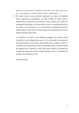 4
de turma no exterior junto à entrada da sala de aula, com o título, quem somos
nós? o que pensamos e sentimos? quais os nossos compromissos? …);
9. Do mesmo modo e como movimento aglutinador das ideias das diferentes
turmas, sugere-se que mensalmente, seja dado feedback às turmas sobre as
grandes ideias e iniciativas em movimento na escola, através, por exemplo, de
uma pequena informação a ser lida em todas as turmas. Esta ação pode fortalecer
nos alunos a sua motivação e o seu envolvimento em dinâmicas educativas
transformadoras, já que reflecte o interesse dado pelos responsáveis da escola às
matérias discutidas pelos alunos.
A Assembleia de Turma é uma estratégia pedagógica que permite treinar
competências sociais indispensáveis para o viver em sociedade, num quadro de
diversidade cultural, social e étnica, aproximando pessoas, culturas e valores. A
Assembleia de Turma pode ser o banco de experiências para o desenvolvimento
da cidadania ativa e responsável, onde o aluno pode construir um repertório de
competências promotoras de uma saudável inserção social e a capacidade de
desenhar novos projectos de vida.
Vale a pena tentar!
 