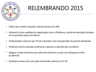 RELEMBRANDO 2015
• Índice que norteia reajustes salariais passou de 10%
• Sindicato iniciou rodadas de negociações com a Prefeitura, conforme decisões tomadas
em assembleia pelos servidores
• Sindicalizados votaram por 7% de reposição mais incorporação da parcela destacada
• Prefeitura tomou atitudes arbitrárias e ignorou a decisão dos servidores
• Alegava a todo momento que não tinha dinheiro ou que iria ultrapassar limite
prudencial
• Sindicato entrou com uma ação de dissídio coletivo no TJ-SP
 