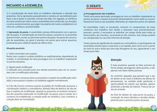 33
INICIANDO A ASSEMBLEIA
1) A coordenação da mesa inicia os trabalhos solicitando a atenção dos
presentes. Ela se apresenta pessoalmente e nomeia um secretário(a) para
fazer a ata e ajudar a controlar o tempo das falas. Em seguida, os membros
da mesa esclarecem sobre como a assembleia será conduzida, sua duração,
e outros esclarecimentos que julgar necessários de modo a estabelecer um
clima de conﬁança e produtividade.
2) Aprovação da pauta. A assembleia começa efetivamente com a aprova-
ção da pauta. A coordenação da mesa lê a pauta, consulta se os presentes
querem incluir, excluir ou permutar pontos da pauta. Na pauta da convoca-
ção da assembleia, em geral é previsto um ponto para outros assuntos,
justamente para viabilizar ajustes de última hora.
Situações possíveis:
a. Todos concordam com a pauta.
Neste caso a pauta é votada simbólica ou explicitamente, dependendo da
ocasião. A coordenação da mesa prossegue com os trabalhos respeitando
os pontos da pauta.
b. Alguém pede modiﬁcação
É realizada uma consulta junto aos demais presentes para ver se concor-
dam com a modiﬁcação solicitada.
b.1) Se houver consenso entre os presentes a respeito da modiﬁcação solici-
tada, a nova pauta é votada e os trabalhos seguem normalmente.
b.2) Se não houver consenso quanto ao pedido de modiﬁcação da pauta, a
coordenação viabiliza o contraditório, abrindo falas de defesa e de não-de-
fesa a respeito da modiﬁcação. Quando os presentes se sentirem esclareci-
dos das questões implicadas na modiﬁcação da pauta, esta é votada. Se o
consenso foi estabelecido, a votação pode ser simbólica. Caso contrário, a
votação deve ser formalizada.
É mais produtivo quando as falas ocorrem de
forma ampla, abrangendo vários pontos, e não
apenas num bate-rebate pontual.
Ao contrário daqueles que pensam que o ato
de abster-se de votar é sinônimo de altivez de
pensamento, na verdade estão perdendo a
oportunidade de colocar sua opinião, apenas
aceitando a decisão da maioria. Trata-se de um
ato de omissão.
Ao ﬁnal do debate de cada ponto da pauta, a
condução da mesa oﬁcializa a decisão obtida,
partindo para o próximo ponto da pauta.
Atenção
3) Prosseguimento dos trabalhos
Tendo uma pauta aprovada, prossegue-se com os trabalhos respeitando os
pontos da pauta e sempre buscando obter/explicitar como serão os encami-
nhamentos futuros das questões referentes ao respectivo ponto em debate.
Na Assembleia, todos os presentes, inclusive os componentes da mesa
condutora dos trabalhos tem direito a expressar seus posicionamentos
pessoais, porém, é necessário se delimitar um tempo limite para todas as
intervenções dos inscritos, recomenda-se três minutos. Este tempo poderá
ser ultrapassado no caso dos informes da direção.
Tendo clareza do signiﬁcado do respeito ao contraditório, os participantes da
assembleia estarão aptos a expressar a sua opinião, bem como ouvir o ponto
de vista do outro ainda que este seja divergente do seu, aguardando o seu
tempo para falar.
O DEBATE
444
 