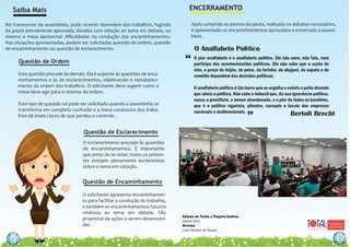 Edição de Texto e Projeto Gráfico
Daniel Dino
Revisão
Leia Oliveira de Sousa
5
No transcorrer da assembleia, pode ocorrer desordem dos trabalhos, fugindo
da pauta previamente aprovada, dúvidas com relação ao tema em debate, ou
mesmo a mesa apresentar diﬁculdades na condução dos encaminhamentos.
Nas situações apresentadas, podem ser solicitadas questão de ordem, questão
de encaminhamento ou questão de esclarecimento.
Saiba Mais
Questão de Ordem
66
Esta questão precede às demais. Ela é superior às questões de enca-
minhamentos e às de esclarecimentos, objetivando o restabeleci-
mento da ordem dos trabalhos. O solicitante deve sugerir como a
mesa deve agir para o retorno da ordem.
Este tipo de questão só pode ser solicitada quando a assembelia se
transforma em completa confusão e a mesa condutora dos traba-
lhos dá sinais claros de que perdeu o controle.
ENCERRAMENTO
O esclarecimento precede às questões
de encaminhamentos. É importante
que antes de se votar, todos os presen-
tes estejam plenamente esclarecidos
sobre o tema em votação.
Questão de Esclarecimento
Questão de Encaminhamento
5
O solicitante apresenta encaminhamen-
to para facilitar a condução do trabalho,
e também os encaminhamentos futuros
relativos ao tema em debate. São
propostas de ações a serem desenvolvi-
das.
Após cumprido os pontos da pauta, realizado os debates necessários,
é apresentado os encaminhamentos aprovados e encerrado a assem-
bleia.
O pior analfabeto é o analfabeto político. Ele não ouve, não fala, nem
participa dos acontecimentos políticos. Ele não sabe que o custo de
vida, o preço do feijão, do peixe, da farinha, do aluguel, do sapato e do
remédio dependem das decisões políticas.
O analfabeto político é tão burro que se orgulha e estufa o peito dizendo
que odeia a política. Não sabe o imbecil que, da sua ignorância política,
nasce a prostituta, o menor abandonado, e o pior de todos os bandidos,
que é o político vigarista, pilantra, corrupto e lacaio das empresas
nacionais e multinacionais. Bertolt Brecht
O Analfabeto Político
“
”
 