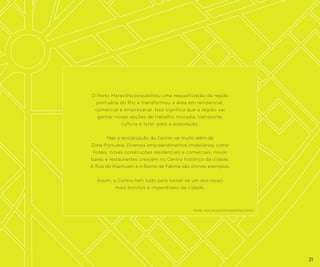 O Porto Maravilha possibilitou uma requalificação da região
portuária do Rio e transformou a área em residencial,
comercial e empresarial. Isso significa que a região vai
ganhar novas opções de trabalho, moradia, transporte,
cultura e lazer para a população.
Mas a revitalização do Centro vai muito além da
Zona Portuária. Diversos empreendimentos imobiliários, como
hotéis, novas construções residenciais e comerciais, novos
bares e restaurantes crescem no Centro histórico da cidade.
A Rua do Riachuelo e o Bairro de Fátima são ótimos exemplos.
Assim, o Centro tem tudo para tornar-se um dos locais
mais bonitos e imperdíveis da cidade.

Fonte: site www.portomaravilha.com.br

21

 