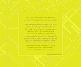 O VLT é uma espécie de bonde que trará conforto
e modernidade para a cidade, além de contribuir para
reurbanizar áreas até então degradadas do Centro do Rio.
A rede ligará os bairros do Porto Maravilha e do centro
financeiro da cidade ao Aeroporto Santos Dumont,
passando pelas imediações da Rodoviária Novo Rio,
Praça Mauá, Avenida Rio Branco, Cinelândia, Central,
Praça Quinze, Santo Cristo, passando, inclusive,
muito próximo da rua da Assembléia. Ou seja,
mais um benefício para quem adquirir uma sala ou loja
no Assembleia One. Em 28 km de vias, o VLT contará com
46 pontos, sendo 42 paradas simples e quatro estações
maiores, em locais de grande circulação de pessoas.
Cada composição comporta até 400 passageiros.
Toda essa transformação, com certeza, irá facilitar
o tráfego dos cariocas e trazer mais beleza
e modernidade para a Cidade Maravilhosa.

Fonte: site www.portomaravilha.com.br

29

 