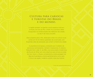 Cultura para cariocas
e turistas do Brasil
e do mundo.
A região também vai ganhar novos espaços culturais.
O Museu de Arte do Rio, o MAR, foi o primeiro deles
inaugurado na comemoração dos 448 anos da cidade,
no dia 1º de março de 2013.
Esse presente para o Rio, dedicado à arte e à cultura visual,
conta com 15 mil metros quadrados de construção, com
8 grandes salas de exposição que contam a história da cidade.
A arquitetura do espaço, composto por 2 prédios de
estruturas contrastantes, também impressiona. O clássico
Palacete Dom João VI, de 1916, une-se ao prédio modernista
da Escola do Olhar por uma cobertura que simula as ondas
do mar. Assim, o Museu complementa a bela paisagem da
Baía de Guanabara e ilustra perfeitamente como será
o futuro da região: moderno, porém cheio de história.

Fonte: site www.portomaravilha.com.br

31

 