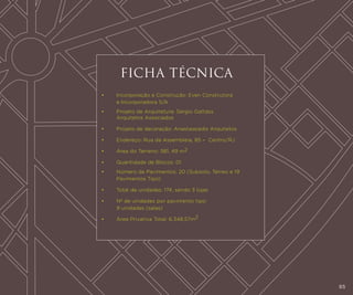 FICHA TÉCNICA
•	
	

Incorporação e Construção: Even Construtora
e Incorporadora S/A

•	
	

Projeto de Arquitetura: Sérgio Gattáss
Arquitetos Associados

•	

Projeto de decoração: Anastassiadis Arquitetos

•	

Endereço: Rua da Assembleia, 85 –  Centro/RJ

•	

Área do Terreno: 581, 49 m2

•	

Quantidade de Blocos: 01

•	
	

Número de Pavimentos: 20 (Subsolo, Térreo e 19
Pavimentos Tipo)

•	

Total de unidades: 174, sendo 3 lojas

•	
	

Nº de unidades por pavimento tipo:
9 unidades (salas)

•	

Área Privativa Total: 6.348,57m2

65

 