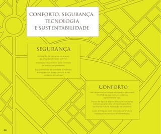 CONFORTO, SEGURANÇA,
TECNOLOGIA
e sustentabilidade

SEGURANÇA
Instalação de câmeras no acesso
do empreendimento (CFTV)
Instalação de catracas para controle
de acesso de pedestres
Equipamentos de combate a incêndio
entregues nas áreas comuns e nas
unidades privativas.

Conforto
Hall de acesso entregue equipado e decorado
WC PNE de uso comum no térreo
e pavimentos tipo.
Ponto de água e esgoto adicional nas salas
comerciais previsto em local específico
facilitando futura instalação de lavatório.
Lojas entregues com previsão para futura
instalação de serviços de alimentação.

66

 