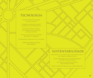 TECNOLOGIA
Fechadura Biométrica entregue
nas salas comerciais
Unidades projetadas para receber
contrapiso ou piso elevado de 9cm
Previsão para futura instalação
de ar condicionado tipo split nas
unidades autônomas.
Tubulação seca para futura instalação
de internet, TV e telefonia
Possibilidade de junção de uma ou mais salas
Gerador de emergência conforme
projeto específico.

SUSTENTABILIDADE
Bacia sanitária com sistema Dual Flush nas áreas comuns
e em todas as unidades privativas
Torneiras das áreas comuns com temporizadores
reduzindo o consumo de água
Iluminação com sensores de presença
nas escadas de incêndio
Medidor individual de água para as unidades autônomas.

67

 