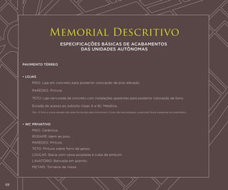 Memorial Descritivo
ESPECIFICAÇÕES BÁSICAS DE ACABAMENTOS
DAS UNIDADES AUTÔNOMAS
PAVIMENTO TÉRREO

• LOJAS
	Piso: Laje em concreto para posterior colocação de piso elevado.
	Paredes: Pintura.
	Teto: Laje nervurada de concreto com instalações aparentes para posterior colocação de forro.
	

Escada de acesso ao subsolo (lojas A e B): Metálica.

	

Obs.: O forro e o piso elevado não serão fornecidos pela construtora. O jirau não será entregue, a execução ficará a expensas do proprietário.

• WC PRIVATIVO
	Piso: Cerâmica.
	Rodapé: Idem ao piso.
	Paredes: Pintura.
	Teto: Pintura sobre forro de gesso.
	Louças: Bacia com caixa acoplada e cuba de embutir.
	
	

68

Lavatório: Bancada em granito.
Metais: Torneira de mesa.

 