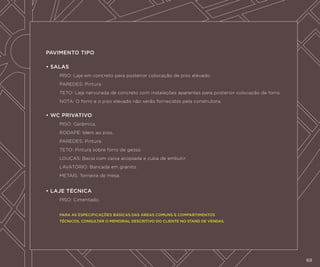 PAVIMENTO TIPO
• SALAS
	Piso: Laje em concreto para posterior colocação de piso elevado.
	

Paredes: Pintura.

	Teto: Laje nervurada de concreto com instalações aparentes para posterior colocação de forro.
	

Nota: O forro e o piso elevado não serão fornecidos pela construtora.

• WC PRIVATIVO
	

Piso: Cerâmica.

	Rodapé: Idem ao piso.
	

Paredes: Pintura.

	

Teto: Pintura sobre forro de gesso.

	

Louças: Bacia com caixa acoplada e cuba de embutir.

	

Lavatório: Bancada em granito.

	

Metais: Torneira de mesa.

• LAJE TÉCNICA
	

Piso: Cimentado.

	

PARA AS ESPECIFICAÇÕES BÁSICAS DAS ÁREAS COMUNS E COMPARTIMENTOS

	

TÉCNICOS, CONSULTAR O MEMORIAL DESCRITIVO DO CLIENTE NO STAND DE VENDAS.

69
69

 