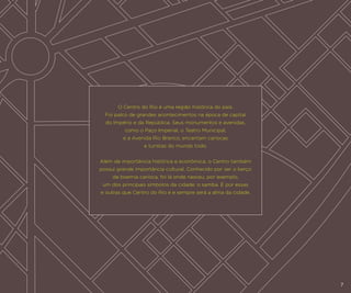 O Centro do Rio é uma região histórica do país.
Foi palco de grandes acontecimentos na época de capital
do Império e da República. Seus monumentos e avenidas,
como o Paço Imperial, o Teatro Municipal,
e a Avenida Rio Branco, encantam cariocas
e turistas do mundo todo.
Além da importância histórica e econômica, o Centro também
possui grande importância cultural. Conhecido por ser o berço
da boemia carioca, foi lá onde nasceu, por exemplo,
um dos principais símbolos da cidade: o samba. É por essas
e outras que Centro do Rio é e sempre será a alma da cidade.

7

 