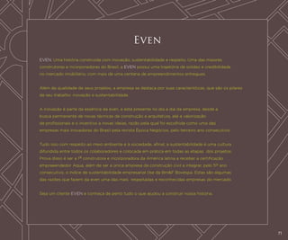Even
EVEN. Uma história construída com inovação, sustentabilidade e respeito. Uma das maiores
construtoras e incorporadoras do Brasil, a EVEN possui uma trajetória de solidez e credibilidade
no mercado imobiliário, com mais de uma centena de empreendimentos entregues.
Além da qualidade de seus projetos, a empresa se destaca por suas características, que são os pilares
de seu trabalho: inovação e sustentabilidade.
A inovação é parte da essência da even, e está presente no dia a dia da empresa, desde a
busca permanente de novas técnicas de construção e arquitetura, até a valorização
de profissionais e o incentivo a novas ideias, razão pela qual foi escolhida como uma das
empresas mais inovadoras do Brasil pela revista Época Negócios, pelo terceiro ano consecutivo.
Tudo isso com respeito ao meio ambiente e à sociedade, afinal, a sustentabilidade é uma cultura
difundida entre todos os colaboradores e colocada em prática em todas as etapas dos projetos.
Prova disso é ser a 1a construtora e incorporadora da América latina a receber a certificação
empreeendedor Aqua, além de ser a única empresa da construção civil a integrar, pelo 5o ano
consecutivo, o índice de sustentabilidade empresarial (Ise da Bm&F Bovespa. Estas são algumas
das razões que fazem da even uma das mais respeitadas e reconhecidas empresas do mercado.
Seja um cliente EVEN e conheça de perto tudo o que ajudou a construir nossa história.

71

 