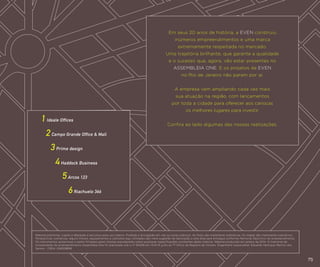 Em seus 20 anos de história, a EVEN construiu
inúmeros empreendimentos e uma marca
extremamente respeitada no mercado.
Uma trajetória brilhante, que garante a qualidade
e o sucesso que, agora, vão estar presentes no
ASSEMBLEIA ONE. E os projetos da EVEN
no Rio de Janeiro não param por aí.
A empresa vem ampliando cada vez mais
sua atuação na região, com lançamentos
por toda a cidade para oferecer aos cariocas
os melhores lugares para investir.

1 Ideale Offices

Confira ao lado algumas das nossas realizações.

2 Campo Grande Office & Mall
3 Prime design
4 Haddock Business
5 Arcos 123
		

		6 Riachuelo 366

Material preliminar, sujeito a alteração e exclusivo para uso interno. Proibida a divulgação em vias ou locais públicos. As fotos são meramente ilustrativas. Os mapas são meramente ilustrativos.
Perspectivas ilustrativas: alguns móveis, equipamentos e utensílios aqui utilizados são mera sugestão de decoração e esta área será entregue conforme Memorial Descritivo do empreendimento.
Os instrumentos posteriores a serem firmados pelos clientes prevalecerão sobre quaisquer especificações constantes deste material. Material produzido em janeiro de 2014. O memorial de
incorporação do empreendimento Assembléia One foi prenotado sob o nº 164106 em 14.01.14 junto ao 7º Ofício de Registro de Imóveis. Engenheiro responsável: Eduardo Henrique Martins dos
Santos - CREA: 008129858

75

 