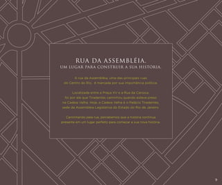 RUA DA ASSEMBLÉIA.
UM LUGAR PARA CONSTRUIR A SUA HISTÓRIA.
A rua da Assembléia, uma das principais ruas
do Centro do Rio, é marcada por sua importância política.
Localizada entre a Praça XV e a Rua da Carioca,
foi por ela que Tiradentes caminhou quando esteve preso
na Cadeia Velha. Hoje, a Cadeia Velha é o Palácio Tiradentes,
sede da Assembleia Legislativa do Estado do Rio de Janeiro.
Caminhando pela rua, percebemos que a história continua
presente em um lugar perfeito para começar a sua nova história.

9

 
