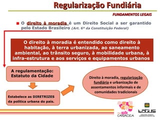 Regularização Fundiária
                                                 FUNDAMENTOS LEGAIS

       O direito à moradia é um Direito Social a ser garantido
       pelo Estado Brasileiro (Art. 6º da Constituição Federal)


       O direito à moradia é entendido como direito à
       habitação, à terra urbanizada, ao saneamento
   ambiental, ao trânsito seguro, à mobilidade urbana, à
  infra-estrutura e aos serviços e equipamentos urbanos

 A regulamentação:
 Estatuto da Cidade                 Direito à moradia, regularização
                                       fundiária e urbanização de
                                     assentamentos informais e de
                                        comunidades tradicionais
Estabelece as DIRETRIZES
da política urbana do país.
 