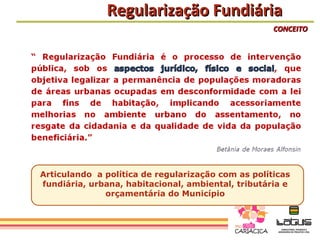 Regularização Fundiária
                                                    CONCEITO




Articulando a política de regularização com as políticas
fundiária, urbana, habitacional, ambiental, tributária e
              orçamentária do Município
 