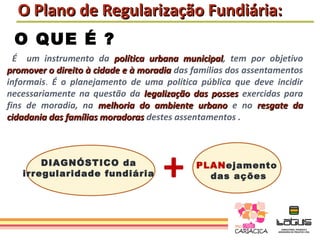 O Plano de Regularização Fundiária:
 O QUE É ?
  É um instrumento da política urbana municipal, tem por objetivo
                                          municipal
promover o direito à cidade e à moradia das famílias dos assentamentos
informais. É o planejamento de uma política pública que deve incidir
necessariamente na questão da legalização das posses exercidas para
fins de moradia, na melhoria do ambiente urbano e no resgate da
cidadania das famílias moradoras destes assentamentos .



       DIAGNÓSTICO da
   irregularidade fundiária         +       PLANejamento
                                              das ações
 