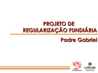 PROJETO DE
REGULARIZAÇÃO FUNDIÁRIA
           Padre Gabriel
 