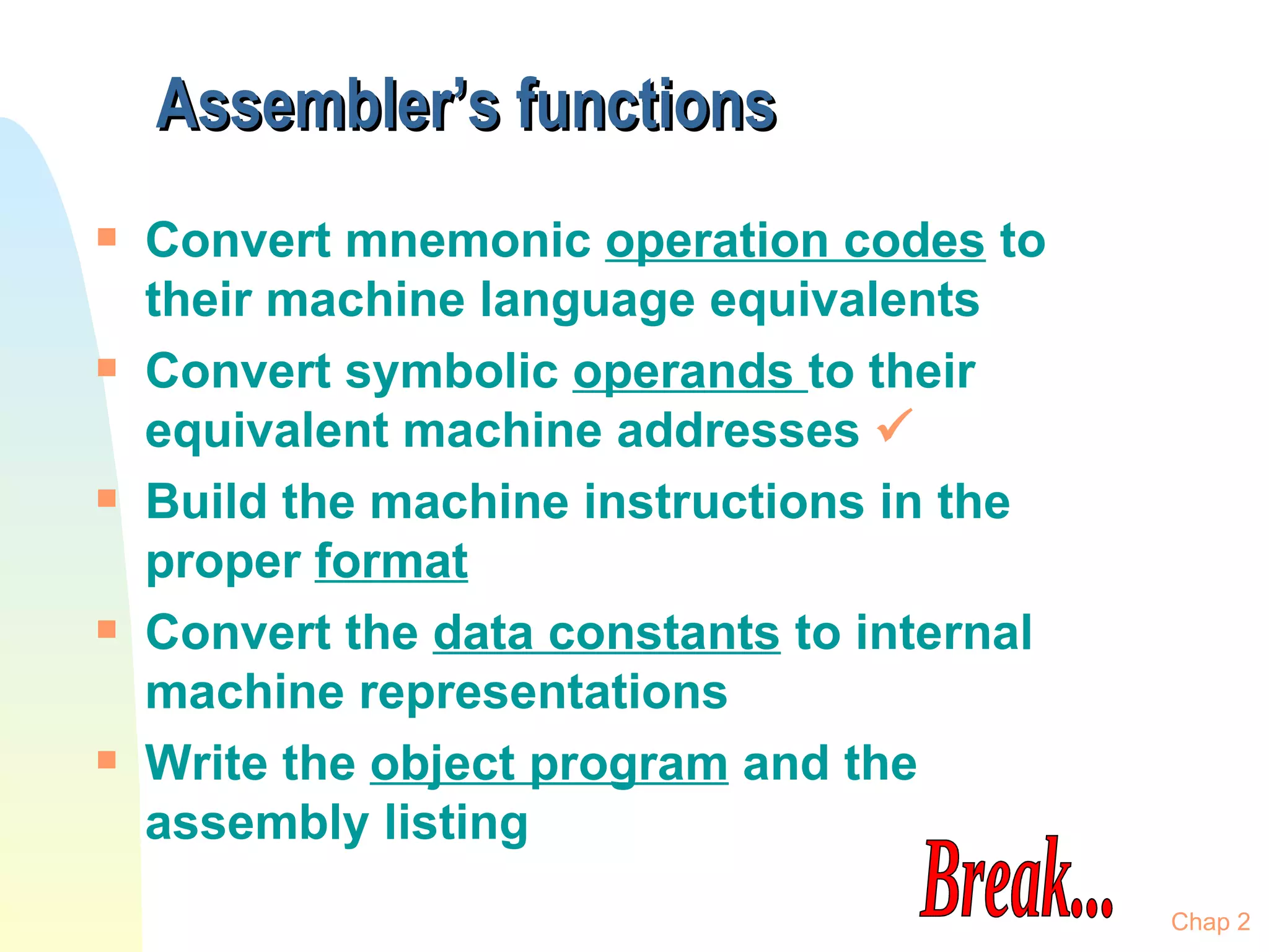 Assembler’s functions Convert mnemonic  operation codes  to their machine language equivalents Convert symbolic  operands  to their equivalent machine addresses   Build the machine instructions in the proper  format Convert the  data constants  to internal machine representations Write the  object program  and the assembly listing Chap 2 Break... 