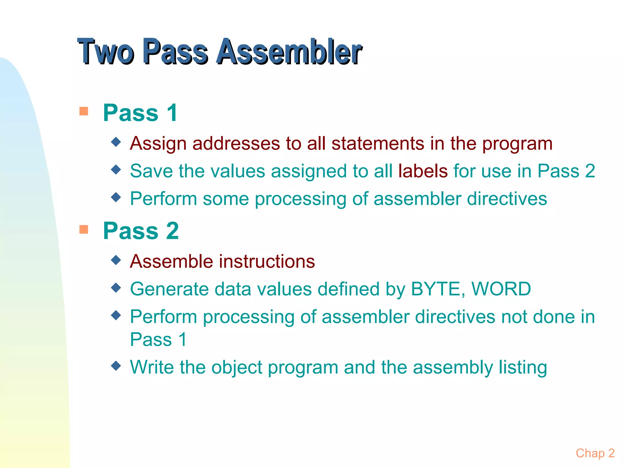 Two Pass Assembler Pass 1 Assign addresses to all statements in the program Save the values assigned to all  labels  for use in Pass 2 Perform some processing of assembler directives Pass 2 Assemble instructions Generate data values defined by BYTE, WORD Perform processing of assembler directives not done in Pass 1 Write the object program and the assembly listing Chap 2 