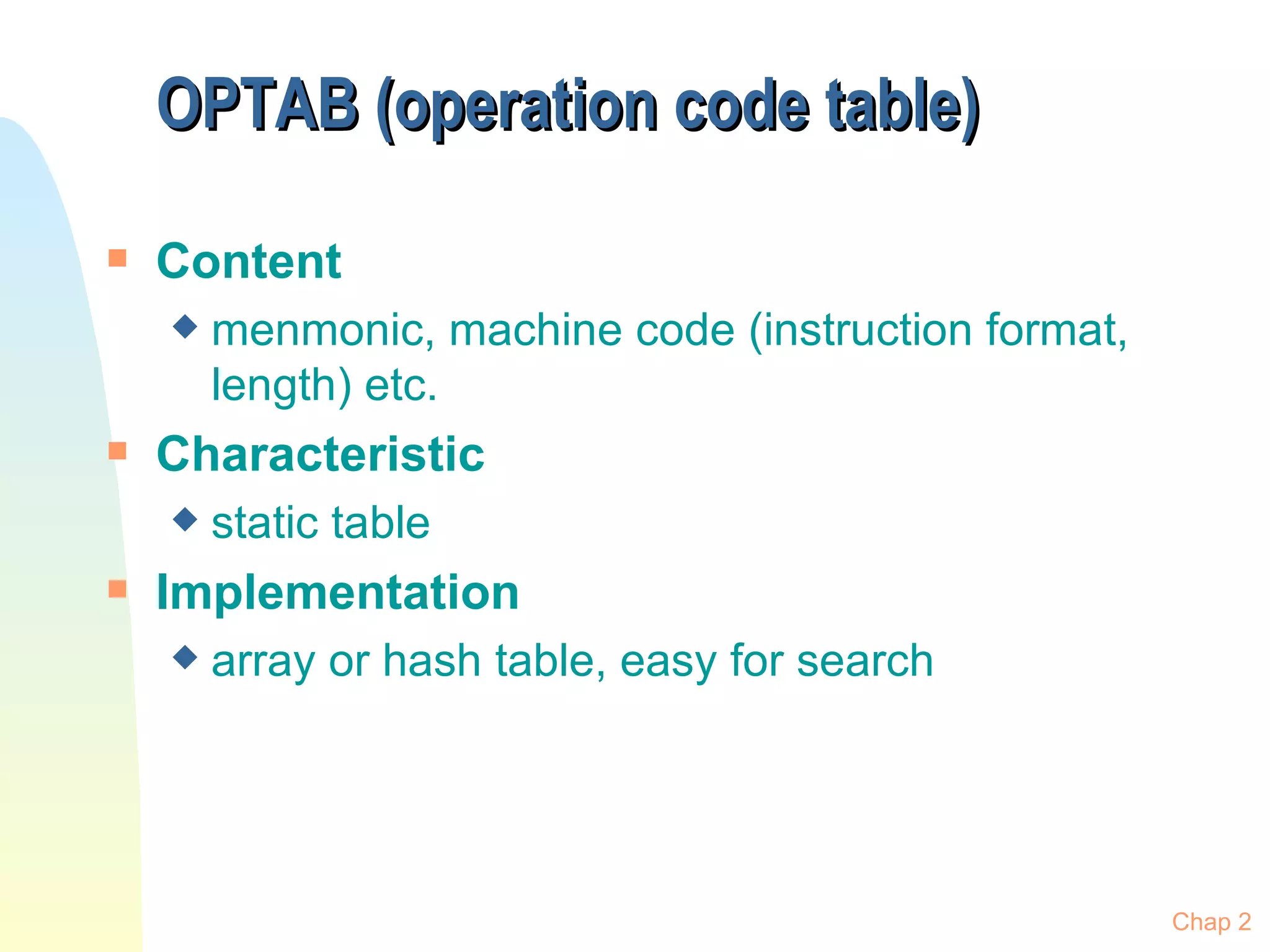 OPTAB (operation code table) Content menmonic, machine code (instruction format, length) etc. Characteristic static table Implementation array or hash table, easy for search Chap 2 