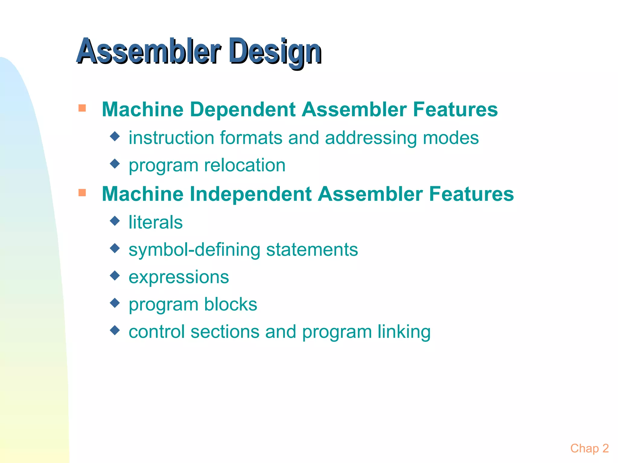 Assembler Design Machine Dependent Assembler Features instruction formats and addressing modes program relocation Machine Independent Assembler Features literals symbol-defining statements expressions program blocks control sections and program linking Chap 2 