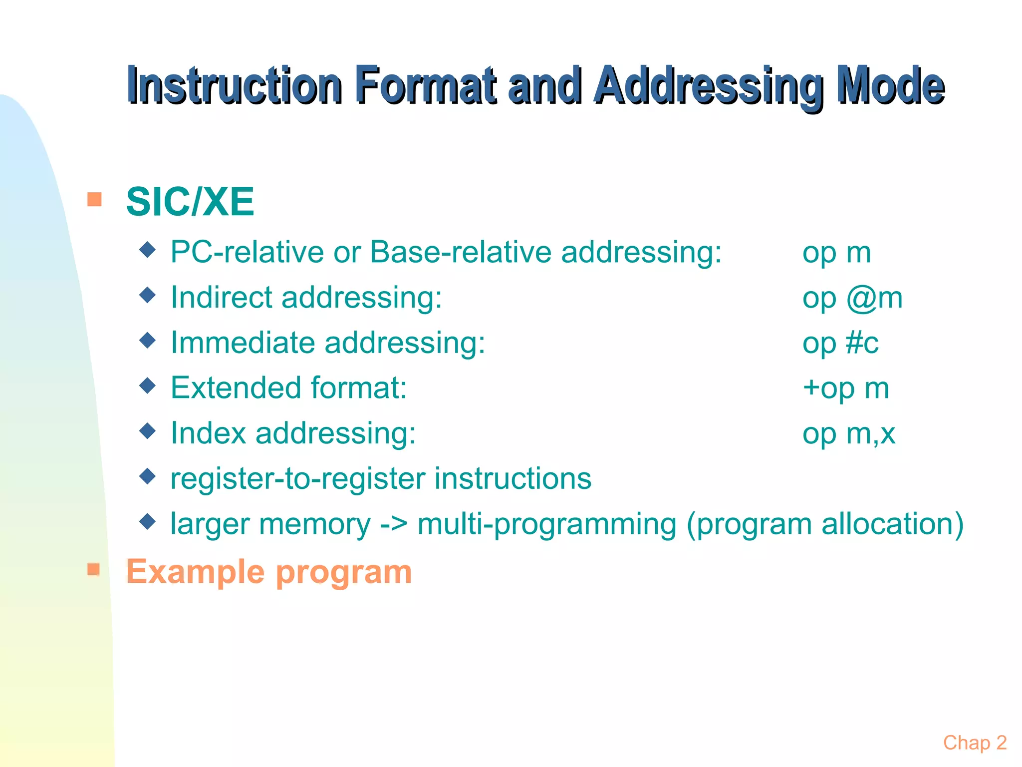 Instruction Format and Addressing Mode SIC/XE PC-relative or Base-relative addressing:  op m Indirect addressing:  op @m Immediate addressing:  op #c Extended format:  +op m Index addressing:  op m,x register-to-register instructions larger memory -> multi-programming (program allocation) Example program Chap 2 