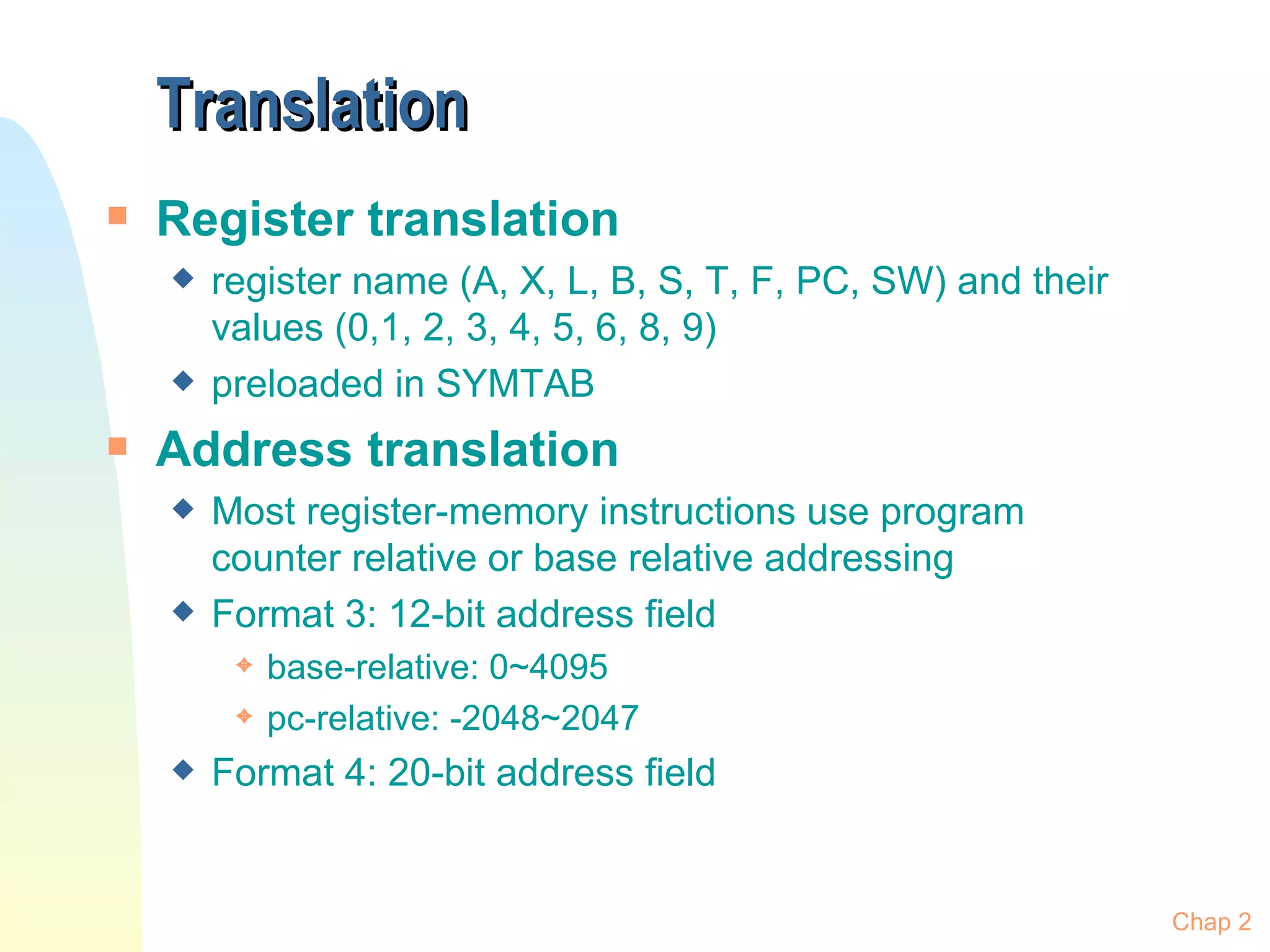 Translation Register translation register name (A, X, L, B, S, T, F, PC, SW) and their values (0,1, 2, 3, 4, 5, 6, 8, 9) preloaded in SYMTAB Address translation Most register-memory instructions use program counter relative or base relative addressing Format 3: 12-bit address field base-relative: 0~4095 pc-relative: -2048~2047 Format 4: 20-bit address field Chap 2 