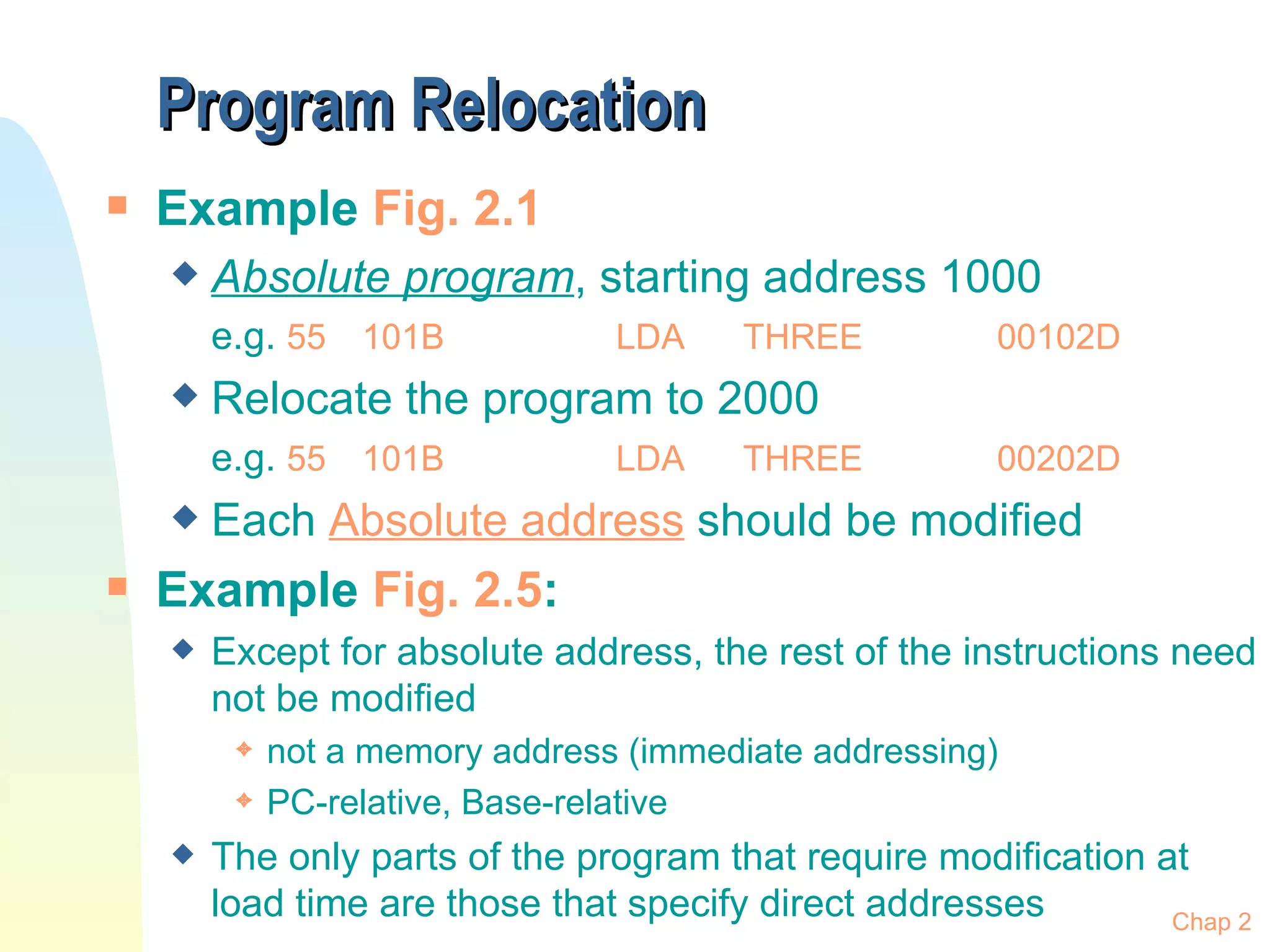 Program Relocation Example  Fig. 2.1 Absolute program , starting address 1000 e.g.  55 101B LDA THREE 00102D Relocate the program to 2000 e.g.  55 101B LDA THREE 00202D Each  Absolute address  should be modified Example  Fig. 2.5 :  Except for absolute address, the rest of the instructions need not be modified not a memory address (immediate addressing) PC-relative, Base-relative The only parts of the program that require modification at load time are those that specify direct addresses Chap 2 