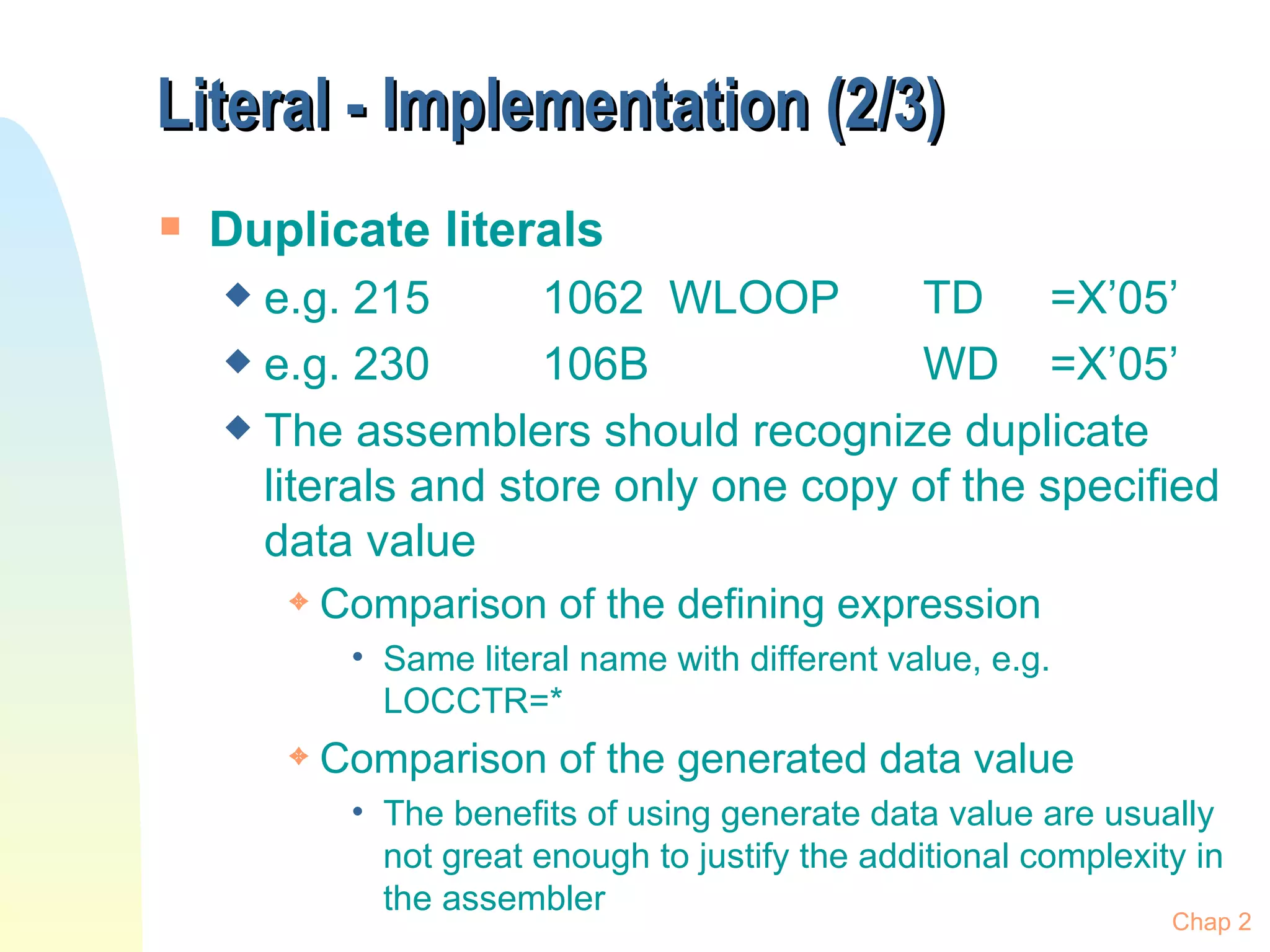 Literal - Implementation (2/3) Duplicate literals e.g. 215 1062 WLOOP TD =X’05’ e.g. 230 106B WD =X’05’ The assemblers should recognize duplicate literals and store only one copy of the specified data value Comparison of the defining expression Same literal name with different value, e.g. LOCCTR=* Comparison of the generated data value  The benefits of using generate data value are usually not great enough to justify the additional complexity in the assembler Chap 2 