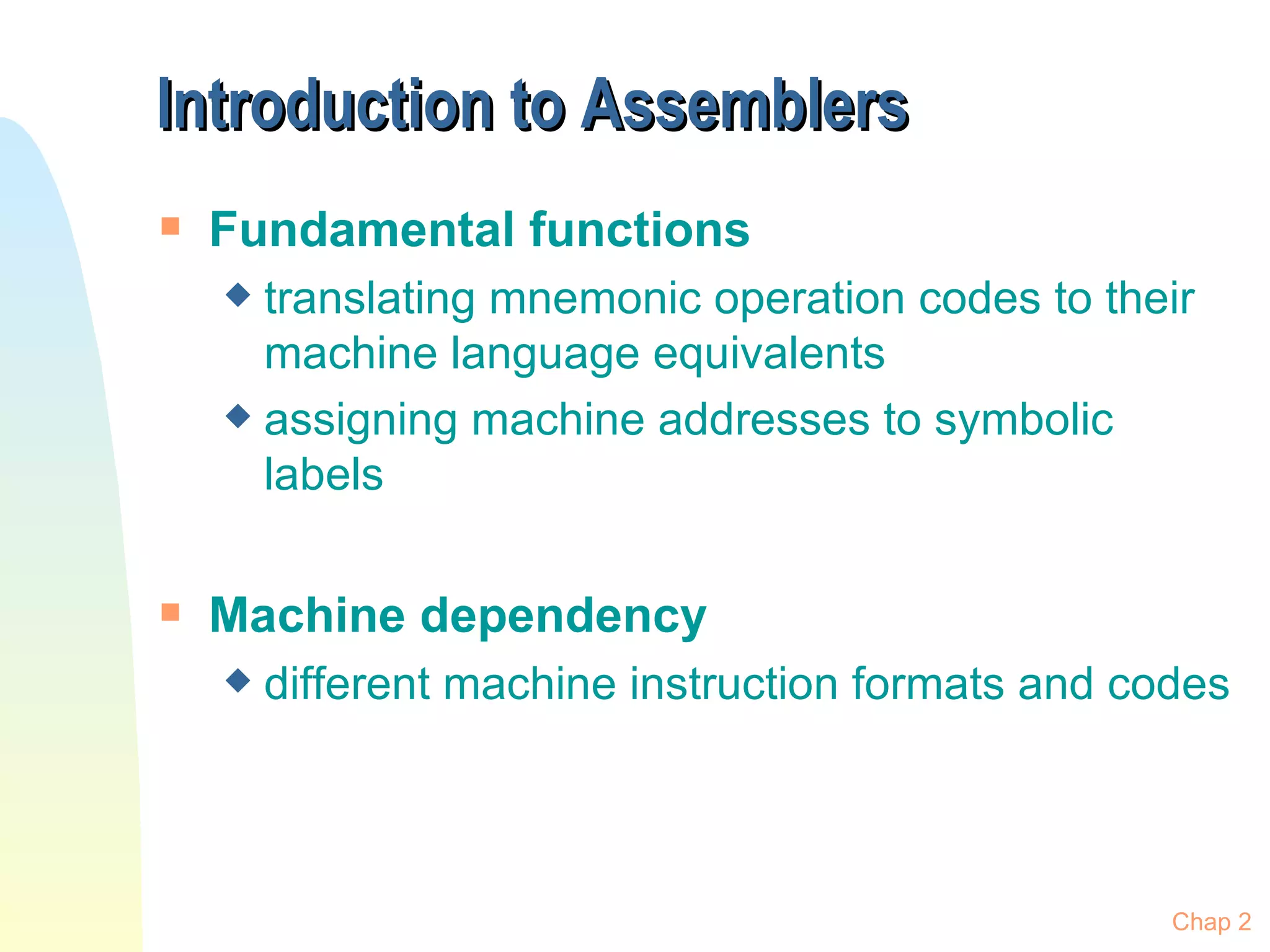 Introduction to Assemblers Fundamental functions translating mnemonic operation codes to their machine language equivalents assigning machine addresses to symbolic labels  Machine dependency different machine instruction formats and codes Chap 2 