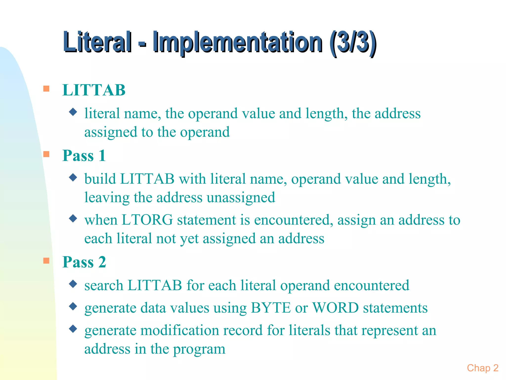 Literal - Implementation (3/3) LITTAB literal name, the operand value and length, the address assigned to the operand  Pass 1 build LITTAB with literal name, operand value and length, leaving the address unassigned when LTORG statement is encountered, assign an address to each literal not yet assigned an address Pass 2 search LITTAB for each literal operand encountered generate data values using BYTE or WORD statements generate modification record for literals that represent an address in the program Chap 2 
