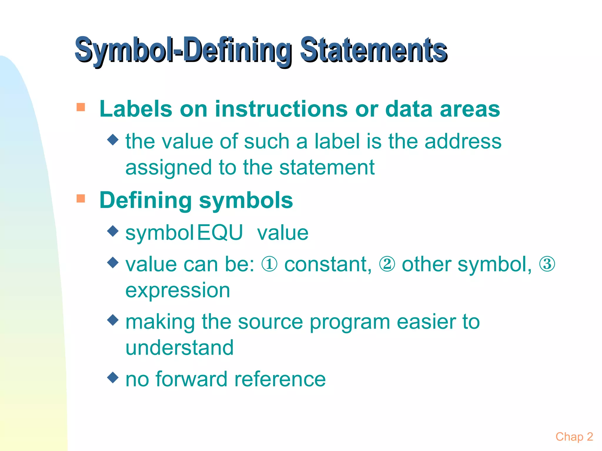 Symbol-Defining Statements Labels on instructions or data areas the value of such a label is the address assigned to the statement Defining symbols symbol EQU value value can be:    constant,    other symbol,    expression making the source program easier to understand no forward reference Chap 2 
