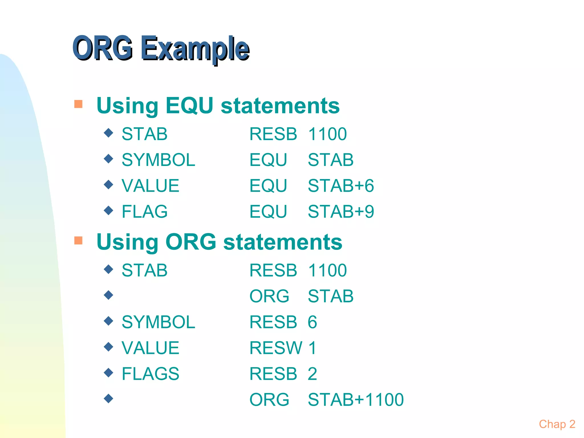 ORG Example Using EQU statements STAB RESB 1100 SYMBOL EQU STAB VALUE EQU STAB+6 FLAG EQU STAB+9 Using ORG statements STAB RESB 1100 ORG STAB SYMBOL RESB 6 VALUE RESW 1 FLAGS RESB 2 ORG STAB+1100 Chap 2 