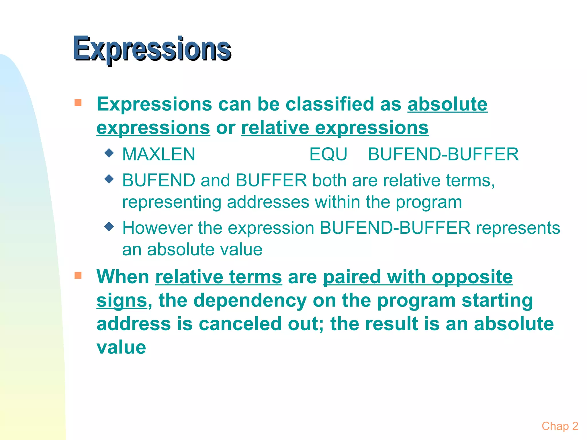Expressions Expressions can be classified as  absolute expressions  or  relative expressions MAXLEN EQU BUFEND-BUFFER BUFEND and BUFFER both are relative terms, representing addresses within the program However the expression BUFEND-BUFFER represents an absolute value When  relative terms  are  paired with opposite signs , the dependency on the program starting address is canceled out; the result is an absolute value Chap 2 