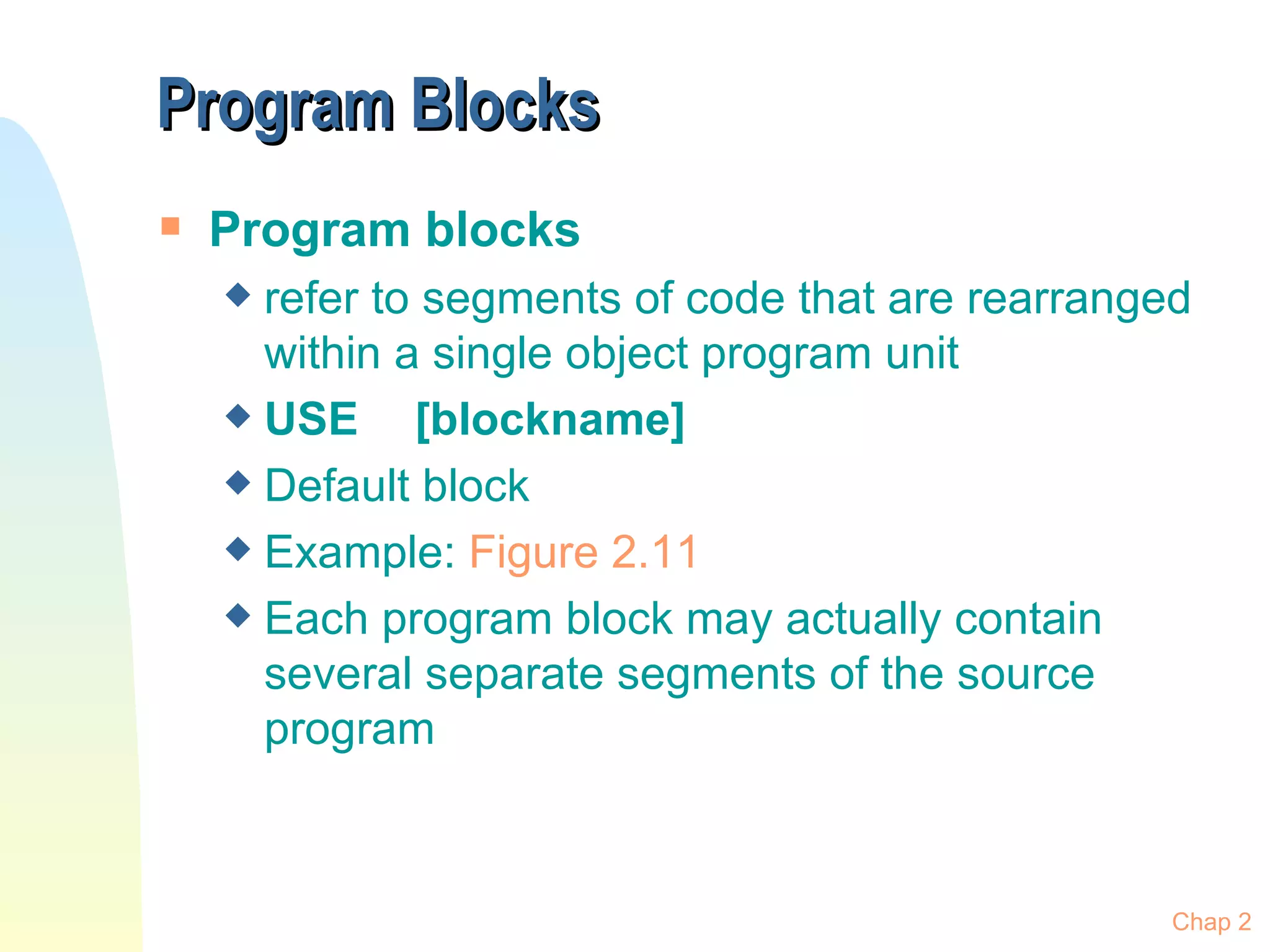Program Blocks Program blocks refer to segments of code that are rearranged within a single object program unit USE  [blockname] Default block Example:  Figure  2.11 Each program block may actually contain several separate segments of the source program Chap 2 