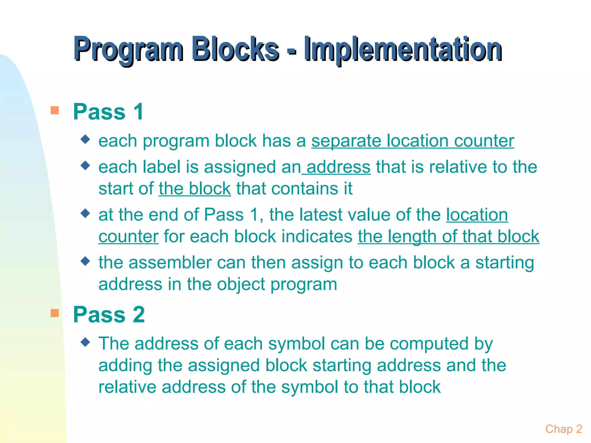 Program Blocks - Implementation Pass 1 each program block has a  separate location counter   each label is assigned an  address  that is relative to the start of  the block  that contains it at the end of Pass 1, the latest value of the  location counter  for each block indicates  the length of that block the assembler can then assign to each block a starting address in the object program Pass 2 The address of each symbol can be computed by adding the assigned block starting address and the relative address of the symbol to that block Chap 2 