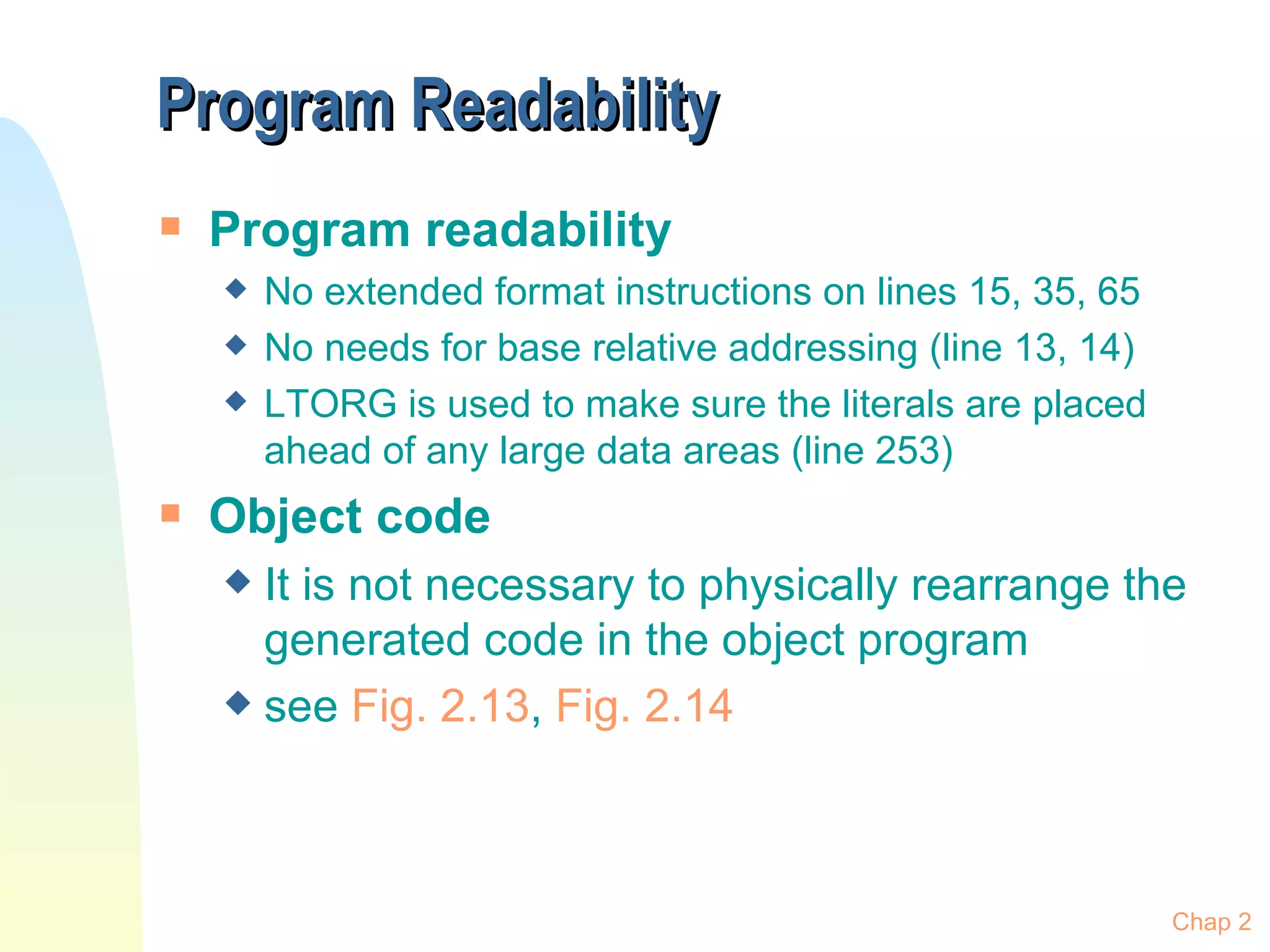 Program Readability Program readability No extended format instructions on lines 15, 35, 65 No needs for base relative addressing (line 13, 14) LTORG is used to make sure the literals are placed ahead of any large data areas (line 253) Object code It is not necessary to physically rearrange the generated code in the object program see  Fig. 2.13 ,  Fig. 2.14 Chap 2 