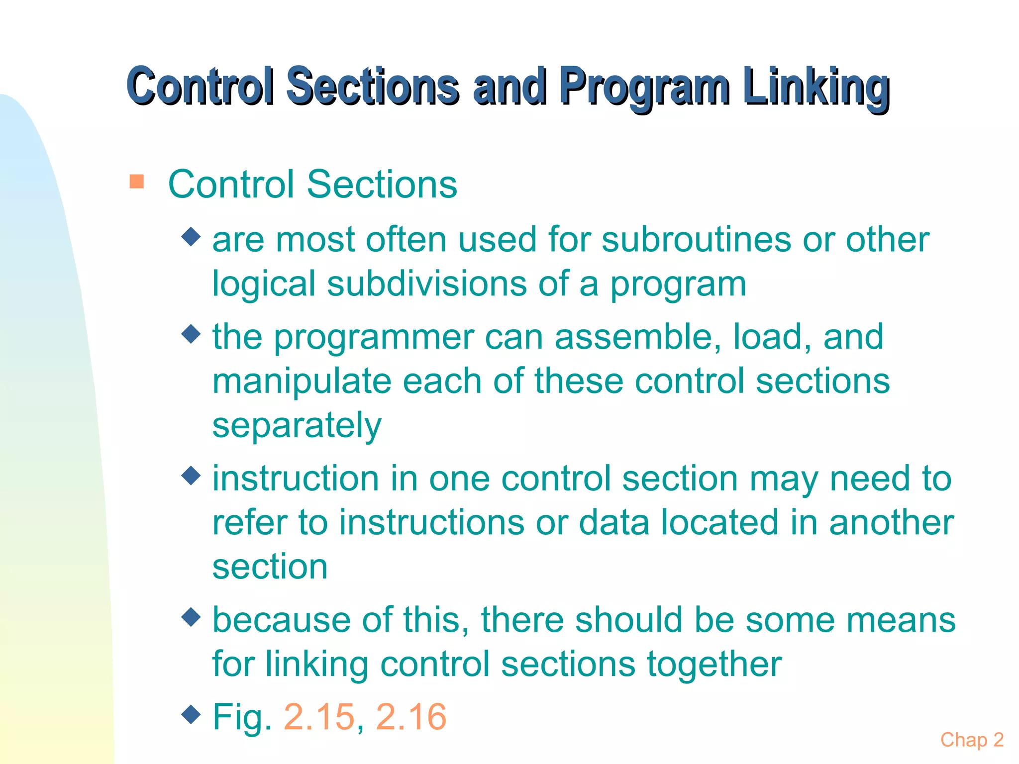 Control Sections   and Program Linking Control Sections are most often used for subroutines or other logical subdivisions of a program the programmer can assemble, load, and manipulate each of these control sections separately instruction in one control section may need to refer to instructions or data located in another section because of this, there should be some means for linking control sections together Fig.  2.15 ,  2.16 Chap 2 