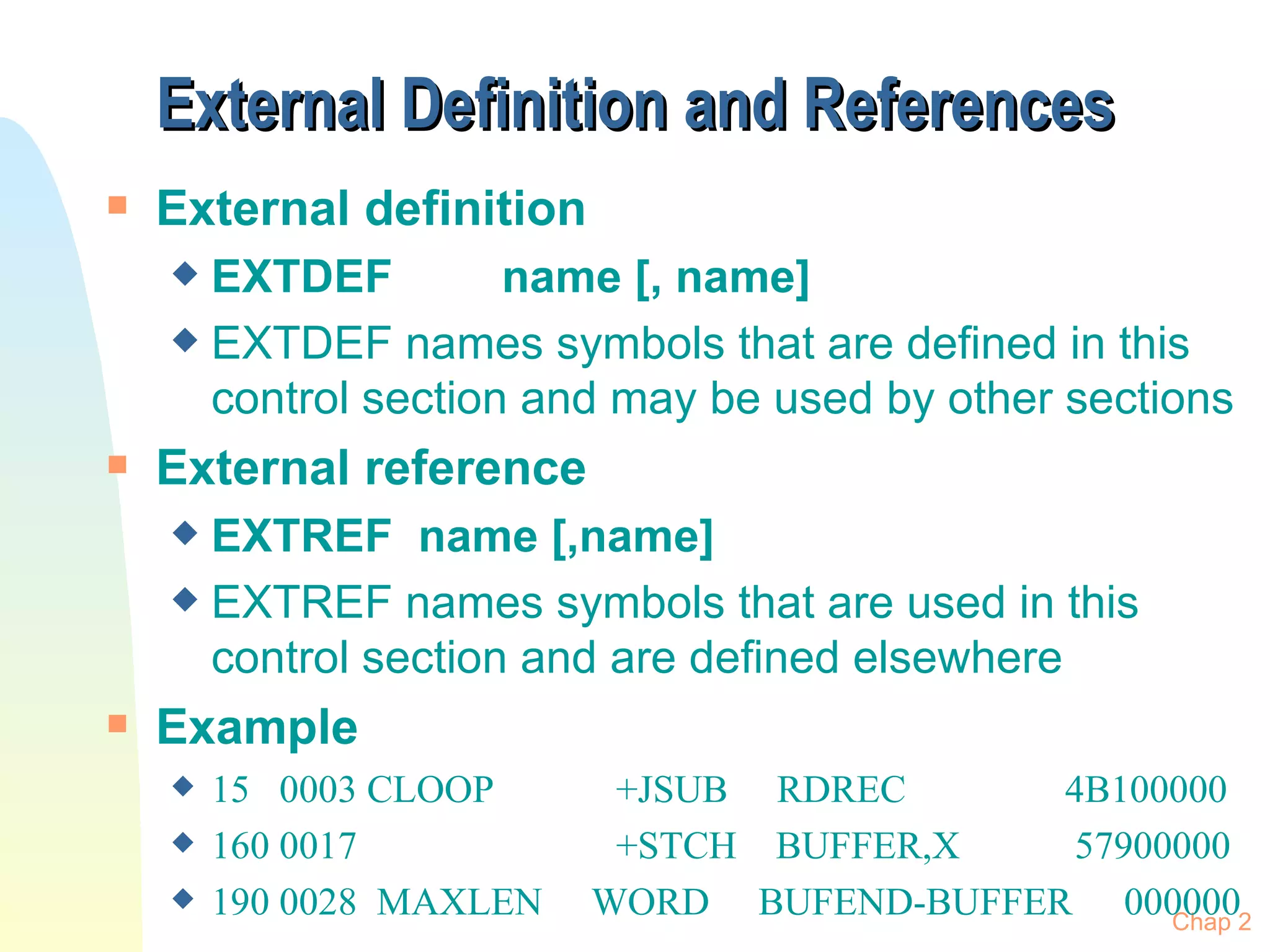 External Definition and References External definition EXTDEF  name [, name] EXTDEF names symbols that are defined in this control section and may be used by other sections External reference EXTREF  name [,name] EXTREF names symbols that are used in this control section and are defined elsewhere Example 15  0003 CLOOP +JSUB  RDREC    4B100000 160 0017 +STCH  BUFFER,X   57900000 190 0028  MAXLEN  WORD  BUFEND-BUFFER 000000 Chap 2 