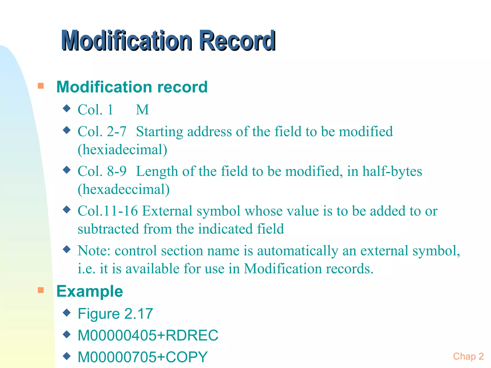 Modification Record Modification record Col. 1 M Col. 2-7 Starting address of the field to be modified (hexiadecimal) Col. 8-9 Length of the field to be modified, in half-bytes (hexadeccimal) Col.11-16 External symbol whose value is to be added to or subtracted from the indicated field Note: control section name is automatically an external symbol, i.e. it is available for use in Modification records. Example  Figure 2.17 M00000405+RDREC M00000705+COPY Chap 2 