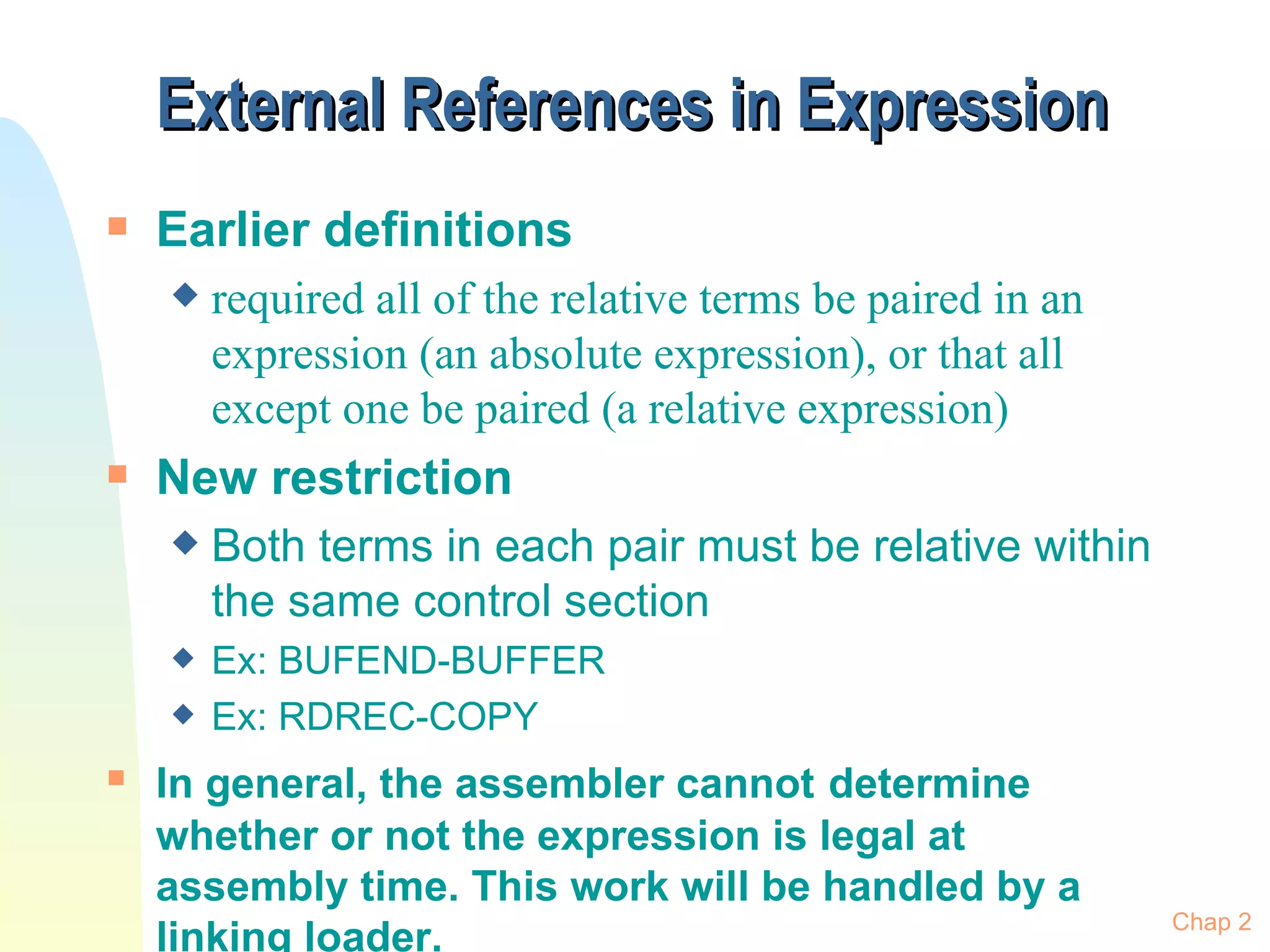 External References in Expression  Earlier definitions  required all of the relative terms be paired in an expression (an absolute expression), or that all except one be paired (a relative expression) New restriction Both terms in each pair must be relative within the same control section Ex: BUFEND-BUFFER Ex: RDREC-COPY In general, the assembler cannot   determine whether or not the expression is legal at assembly time. This work will be handled by a linking loader. Chap 2 