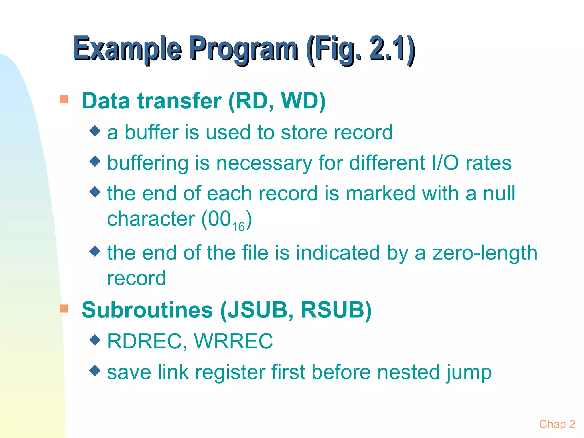 Example Program (Fig. 2.1) Data transfer (RD, WD) a buffer is used to store record  buffering is necessary for different I/O rates the end of each record is marked with a null character (00 16 ) the end of the file is indicated by a zero-length record Subroutines (JSUB, RSUB) RDREC, WRREC save link register first before nested jump Chap 2 