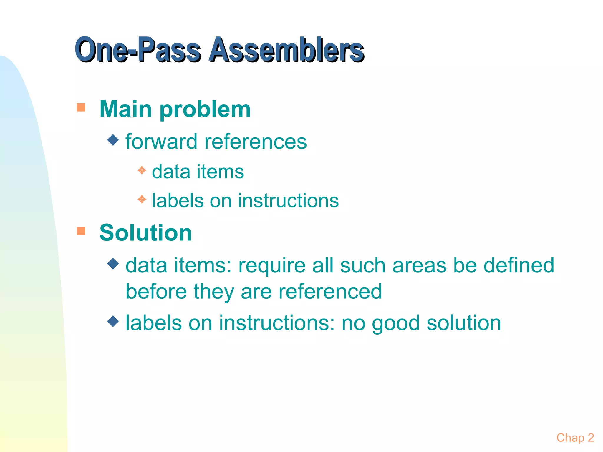 One-Pass Assemblers Main problem forward references data items labels on instructions Solution data items: require all such areas be defined before they are referenced labels on instructions: no good solution Chap 2 