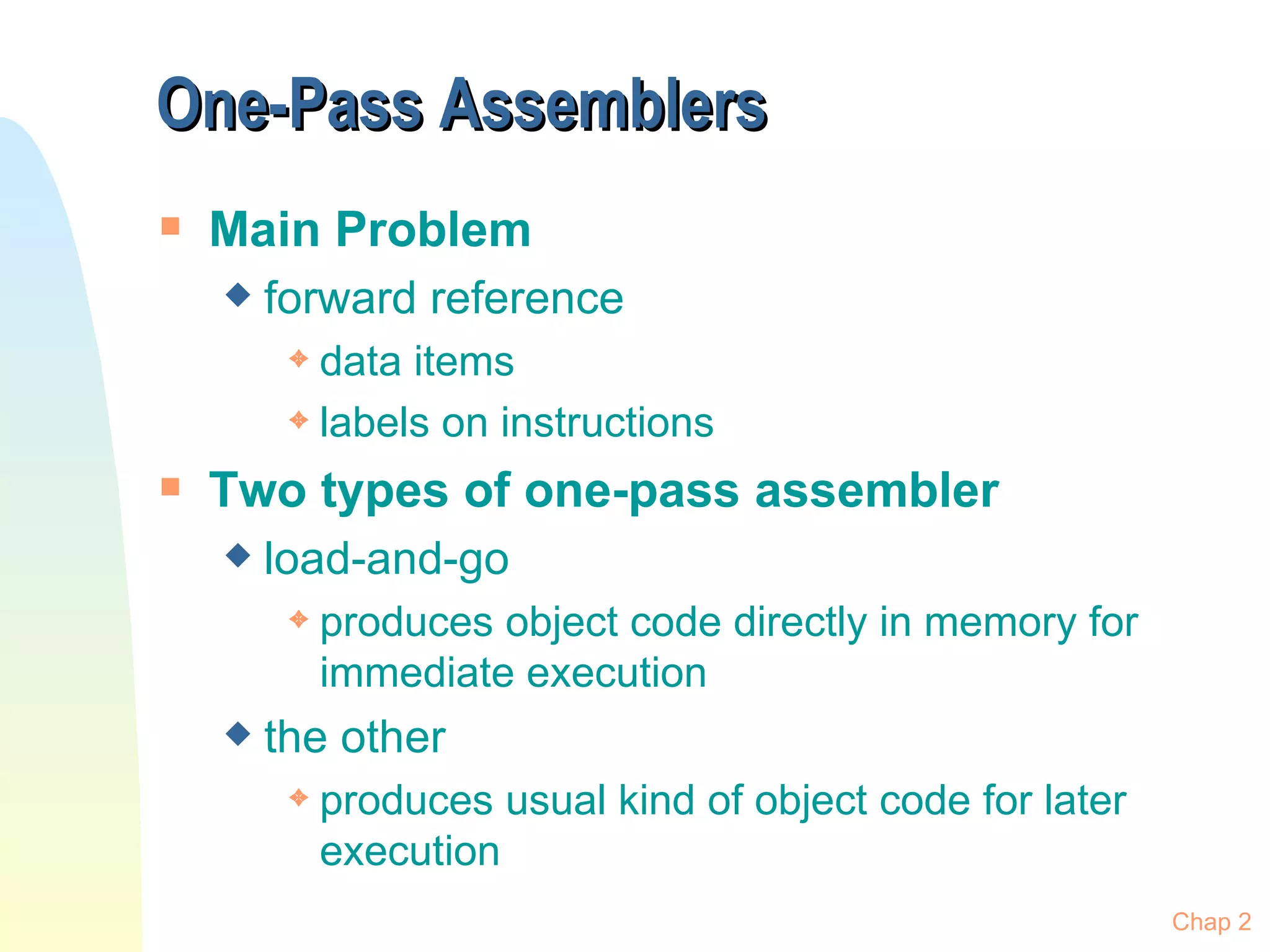 One-Pass Assemblers Main Problem forward reference data items labels on instructions Two types of one-pass assembler load-and-go produces object code directly in memory for immediate execution the other produces usual kind of object code for later execution Chap 2 